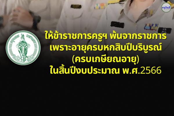 ให้ข้าราชการครูฯ พ้นจากราชการ เพราะอายุครบหกสิบปีบริบูรณ์ (ครบเกษียณอายุ)ในสิ้นปีงบประมาณ พ.ศ.2566