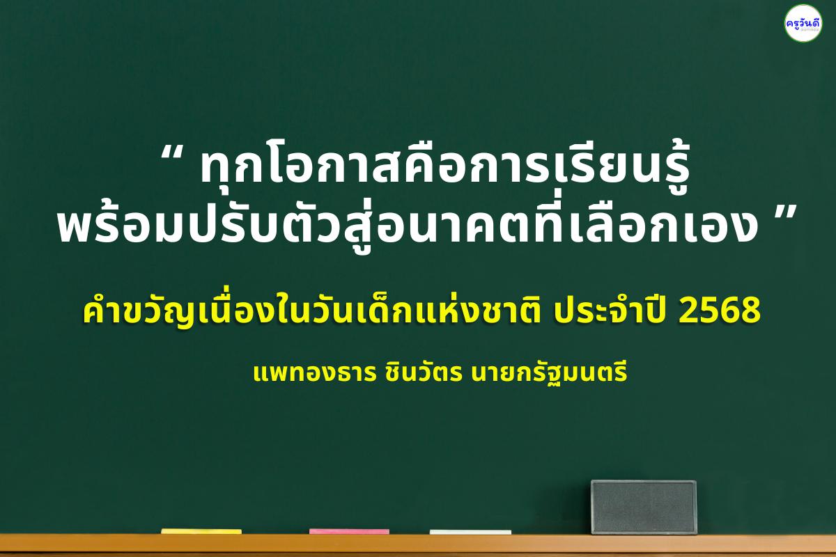 คำขวัญเนื่องในวันเด็กแห่งชาติ ประจำปี 2568 “ทุกโอกาสคือการเรียนรู้ พร้อมปรับตัวสู่อนาคตที่เลือกเอง” นางสาวแพทองธาร ชินวัตร นายกรัฐมนตรี